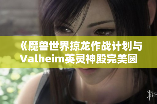 《魔兽世界掠龙作战计划与Valheim英灵神殿完美圆顶攻略解析》