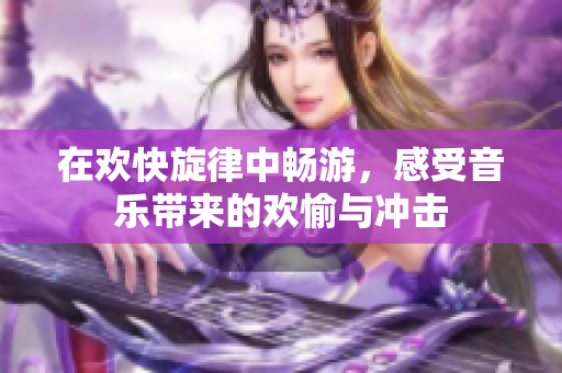 在欢快旋律中畅游，感受音乐带来的欢愉与冲击